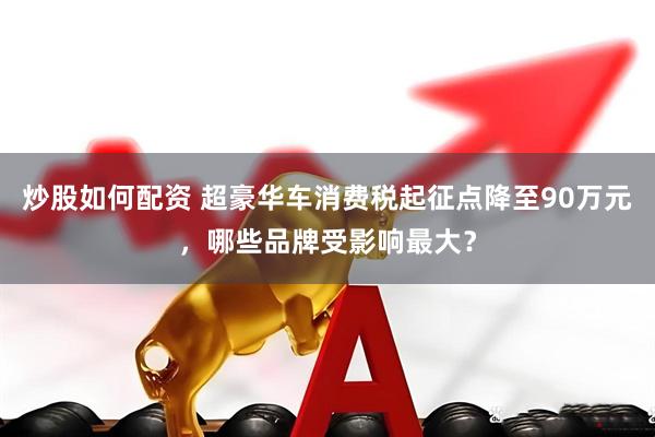 炒股如何配资 超豪华车消费税起征点降至90万元，哪些品牌受影响最大？