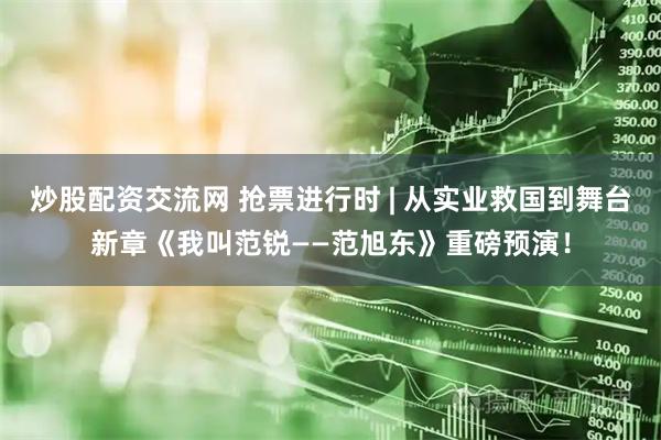 炒股配资交流网 抢票进行时 | 从实业救国到舞台新章《我叫范锐——范旭东》重磅预演！