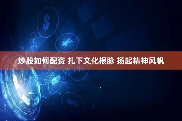 炒股如何配资 扎下文化根脉 扬起精神风帆