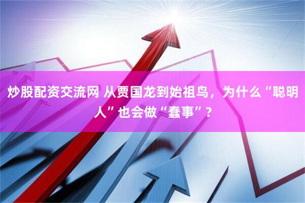 炒股配资交流网 从贾国龙到始祖鸟，为什么“聪明人”也会做“蠢事”？