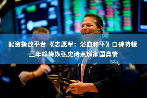 配资指数平台 《志愿军：浴血和平》口碑特辑 三年峥嵘恢弘史诗点燃家国真情