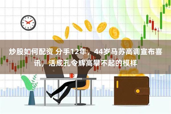 炒股如何配资 分手12年，44岁马苏高调宣布喜讯，活成孔令辉高攀不起的模样