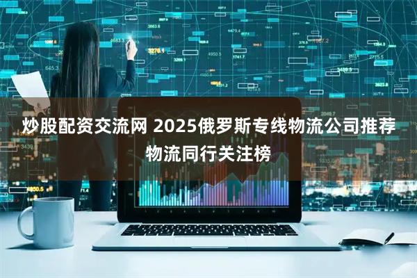 炒股配资交流网 2025俄罗斯专线物流公司推荐物流同行关注榜
