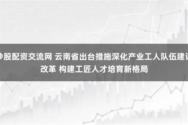 炒股配资交流网 云南省出台措施深化产业工人队伍建设改革 构建工匠人才培育新格局