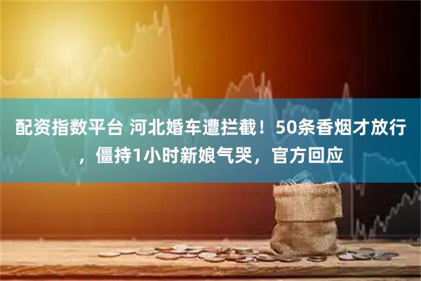 配资指数平台 河北婚车遭拦截！50条香烟才放行，僵持1小时新娘气哭，官方回应