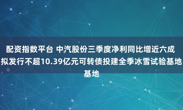 配资指数平台 中汽股份三季度净利同比增近六成 拟发行不超10.39亿元可转债投建全季冰雪试验基地