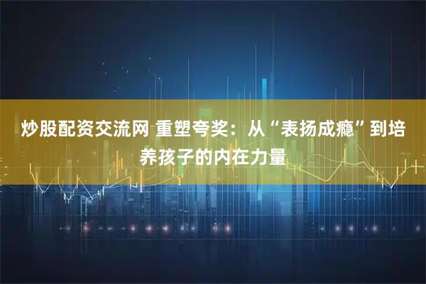 炒股配资交流网 重塑夸奖：从“表扬成瘾”到培养孩子的内在力量