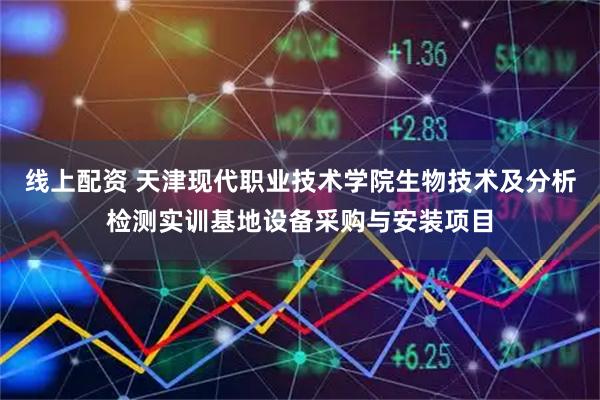 线上配资 天津现代职业技术学院生物技术及分析检测实训基地设备采购与安装项目