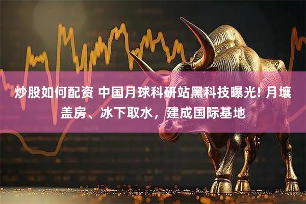炒股如何配资 中国月球科研站黑科技曝光! 月壤盖房、冰下取水，建成国际基地