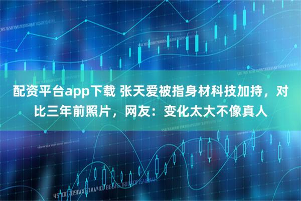 配资平台app下载 张天爱被指身材科技加持，对比三年前照片，网友：变化太大不像真人