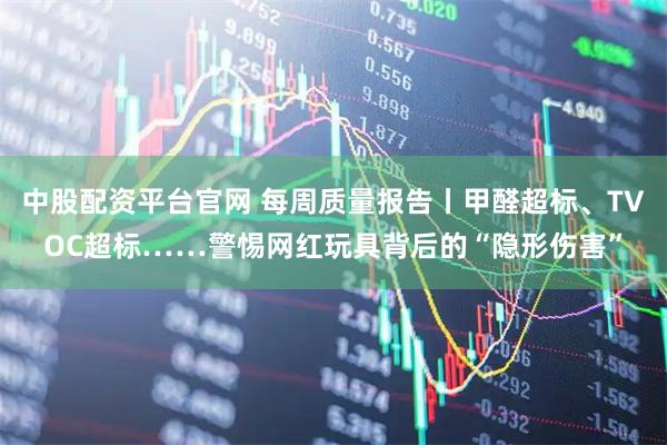 中股配资平台官网 每周质量报告丨甲醛超标、TVOC超标……警惕网红玩具背后的“隐形伤害”