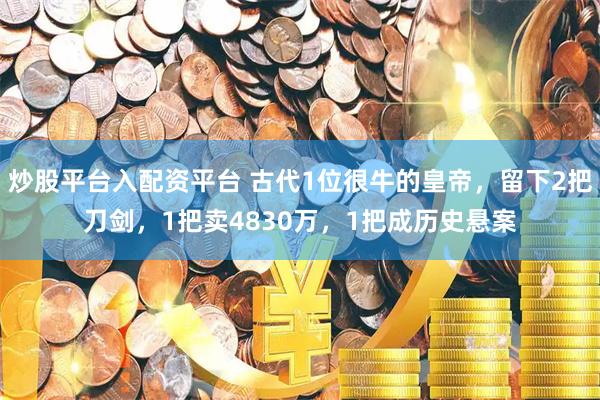 炒股平台入配资平台 古代1位很牛的皇帝，留下2把刀剑，1把卖4830万，1把成历史悬案