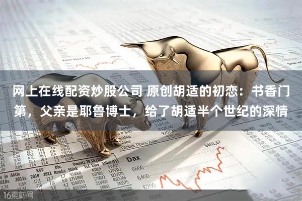 网上在线配资炒股公司 原创胡适的初恋：书香门第，父亲是耶鲁博士，给了胡适半个世纪的深情