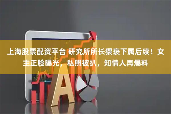 上海股票配资平台 研究所所长猥亵下属后续！女主正脸曝光，私照被扒，知情人再爆料