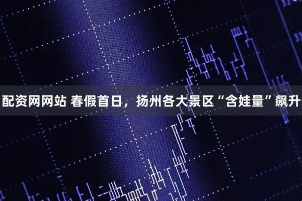 配资网网站 春假首日，扬州各大景区“含娃量”飙升