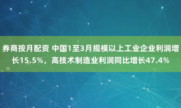 券商按月配资 中国1至3月规模以上工业企业利润增长15.5%，高技术制造业利润同比增长47.4%