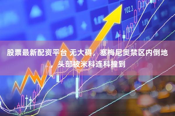 股票最新配资平台 无大碍，塞梅尼奥禁区内倒地，头部被米科连科撞到