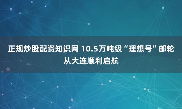 正规炒股配资知识网 10.5万吨级“理想号”邮轮从大连顺利启航