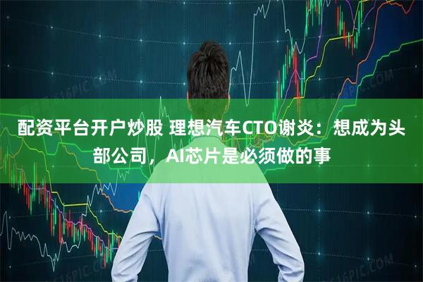 配资平台开户炒股 理想汽车CTO谢炎：想成为头部公司，AI芯片是必须做的事
