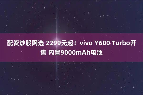 配资炒股网选 2299元起！vivo Y600 Turbo开售 内置9000mAh电池