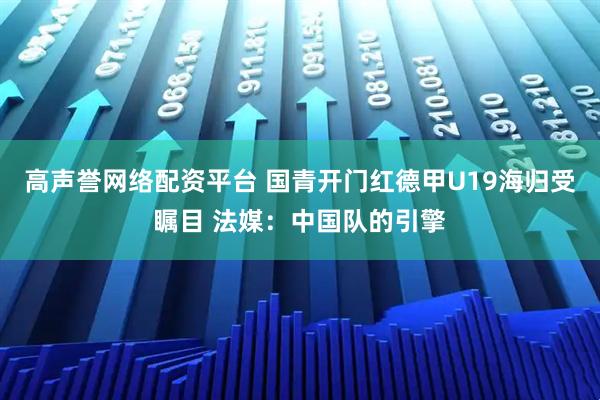 高声誉网络配资平台 国青开门红德甲U19海归受瞩目 法媒：中国队的引擎