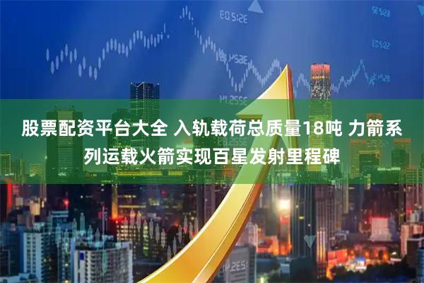 股票配资平台大全 入轨载荷总质量18吨 力箭系列运载火箭实现百星发射里程碑