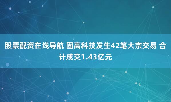 股票配资在线导航 固高科技发生42笔大宗交易 合计成交1.43亿元